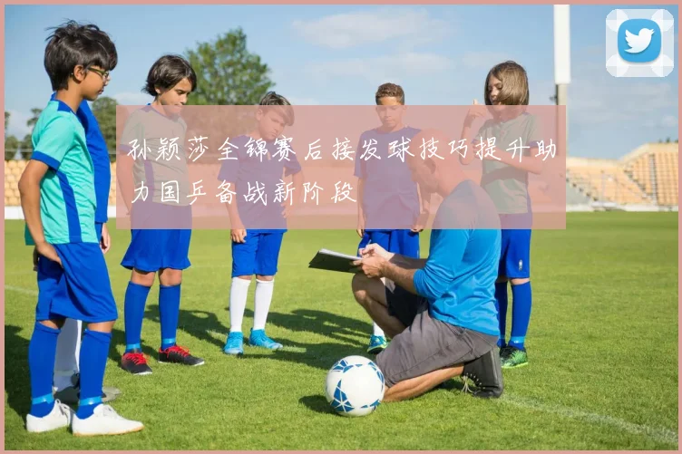 孙颖莎全锦赛后接发球技巧提升助力国乒备战新阶段