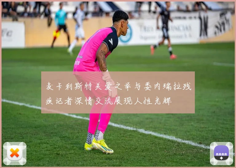麦卡利斯特关爱之举与委内瑞拉残疾记者深情交流展现人性光辉